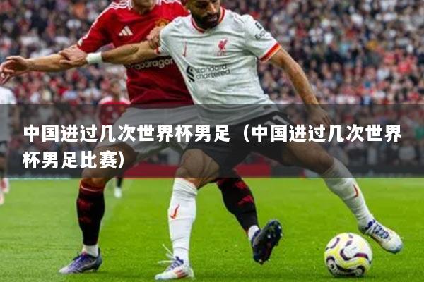 中国进过几次世界杯男足（中国进过几次世界杯男足比赛）