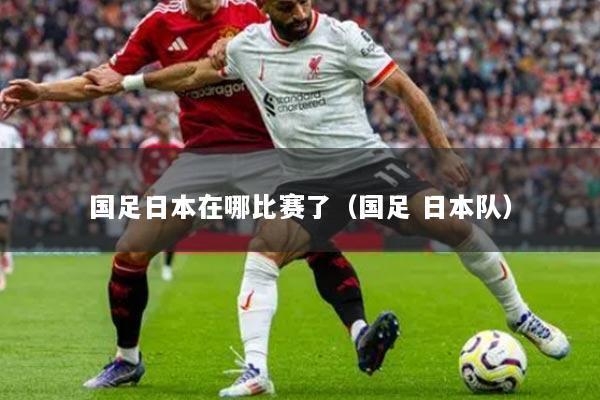 国足日本在哪比赛了(国足 日本队)