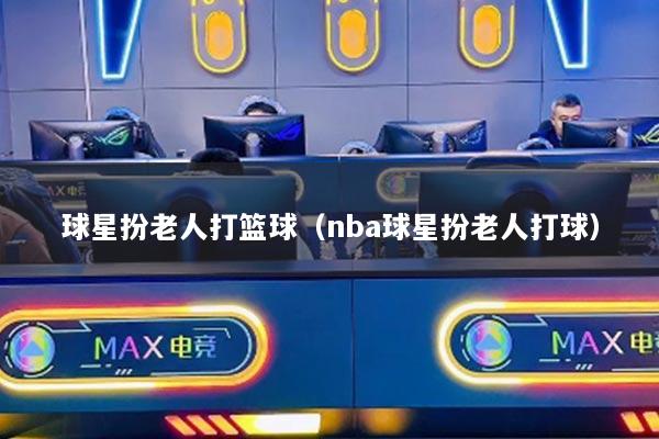 球星扮老人打篮球（nba球星扮老人打球）