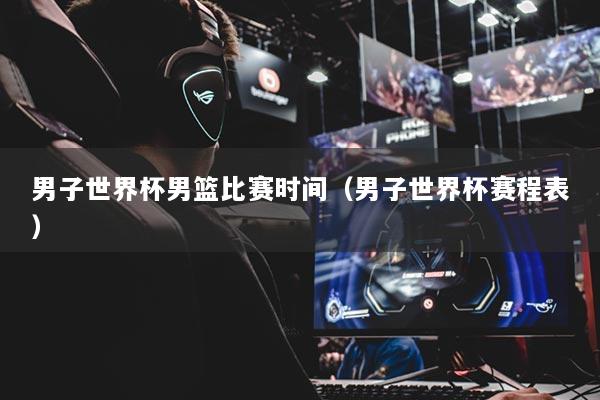 男子世界杯男篮比赛时间（男子世界杯赛程表）